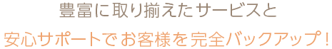 豊富に取り揃えたサービスと安心サポートでお客様を完全バックアップ！